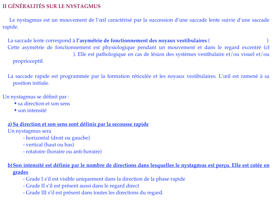 II Généralités sur le nystagmus

    Le nystagmus est un mouvement de l’œil caractérisé par la succession d’une saccade lente suivie d’une saccade rapide.

La saccade lente correspond à l’asymétrie de fonctionnement des noyaux vestibulaires (cf rappels de physiologie)
Cette asymétrie de fonctionnement est physiologique pendant un mouvement et dans le regard excentré (cf Nystagmus physiologique). Elle est pathologique en cas de lésion des systèmes vestibulaire et/ou visuel et/ou proprioceptif.

La saccade rapide est programmée par la formation réticulée et les noyaux vestibulaires. L’œil est ramené à sa position initiale.

Un nystagmus se définit par :
 sa direction et son sens
 son intensité

a)	Sa direction et son sens sont définis par la secousse rapide
Un nystagmus sera
            - horizontal (droit ou gauche)
            - vertical (haut ou bas)
            - rotatoire (horaire ou anti-horaire)

b)	Son intensité est définie par le nombre de directions dans lesquelles le nystagmus est perçu. Elle est cotée en grades
            - Grade I s’il est visible uniquement dans la direction de la phase rapide
            - Grade II s’il est présent aussi dans le regard direct
            - Grade III s’il est présent dans toutes les directions du regard.
